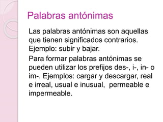 Palabras antónimas 
Las palabras antónimas son aquellas 
que tienen significados contrarios. 
Ejemplo: subir y bajar. 
Para formar palabras antónimas se 
pueden utilizar los prefijos des-, i-, in- o 
im-. Ejemplos: cargar y descargar, real 
e irreal, usual e inusual, permeable e 
impermeable. 
 