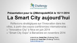 Présentation pour la @MetropoleNCA le 16/11/2014 
La Smart City aujourd’hui 
Réflexions stratégiques sur l’Innovation dans les 
villes, à partir des expos-conférences internationales : 
> “Innovative City” à Nice en juin 2014 
> “Smart City Expo” à Barcelone en novembre 2014 
présenté par André Dan (Challengy Paris), 
préparé par Yossi Dan (Challengy Tel Aviv) 
www.challengy.com 
 