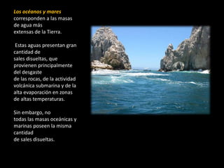 Los océanos y mares
corresponden a las masas
de agua más
extensas de la Tierra.
Estas aguas presentan gran
cantidad de
sales disueltas, que
provienen principalmente
del desgaste
de las rocas, de la actividad
volcánica submarina y de la
alta evaporación en zonas
de altas temperaturas.
Sin embargo, no
todas las masas oceánicas y
marinas poseen la misma
cantidad
de sales disueltas.
 