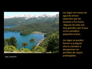Los lagos son masas de
agua de menor
extensión que los
océanos y los mares.
Algunos de ellos son
muy grandes, por lo que
se los considera
pequeños mares.
Los lagos se pueden
formar a cualquier
altura y tienden a
desaparecer en
períodos de sequía
prolongados.Lago_Conguillio
 