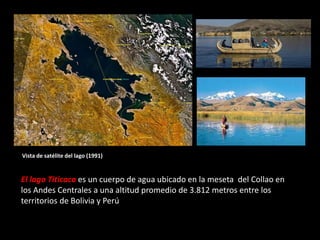 El lago Titicaca es un cuerpo de agua ubicado en la meseta del Collao en
los Andes Centrales a una altitud promedio de 3.812 metros entre los
territorios de Bolivia y Perú
Vista de satélite del lago (1991)
 