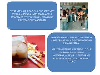 ENTRE MÁS ALEJADA DE LO QUE SENTIMOS
  ESTÁ LA MÁSCARA , MAS ATADA A ELLA
 ESTAREMOS Y VIVIREMOS EN ESTADO DE
        FRUSTRACIÓN Y ANSIEDAD




                                 LA MÁSCARA QUE USAMOS COMUNICA
                                 A LOS DEMÁS UNA IDENTIDAD QUE NO
                                           ES LA NUESTRA.

                                 ASÍ…TERMINAMOS HACIENDO LO QUE
                                       LOS DEMÁS QUIEREN DE
                                  NOSOTROS, AUNQUE “AGRADARLOS
                                  PONGA EN RIESGO NUESTRA VIDA Y
                                             FUTURO”
 