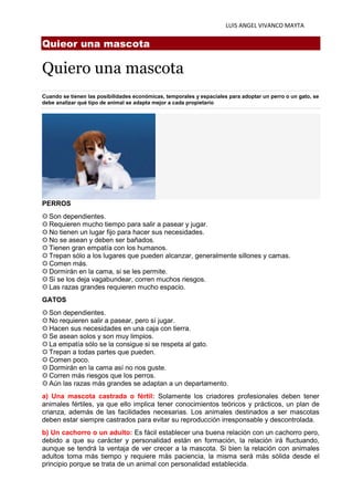 LUIS ANGEL VIVANCO MAYTA
Quieor una mascota
Quiero una mascota
Cuando se tienen las posibilidades económicas, temporales y espaciales para adoptar un perro o un gato, se
debe analizar qué tipo de animal se adapta mejor a cada propietario
PERROS
⚙ Son dependientes.
⚙ Requieren mucho tiempo para salir a pasear y jugar.
⚙ No tienen un lugar fijo para hacer sus necesidades.
⚙ No se asean y deben ser bañados.
⚙ Tienen gran empatía con los humanos.
⚙ Trepan sólo a los lugares que pueden alcanzar, generalmente sillones y camas.
⚙ Comen más.
⚙ Dormirán en la cama, si se les permite.
⚙ Si se los deja vagabundear, corren muchos riesgos.
⚙ Las razas grandes requieren mucho espacio.
GATOS
⚙ Son dependientes.
⚙ No requieren salir a pasear, pero sí jugar.
⚙ Hacen sus necesidades en una caja con tierra.
⚙ Se asean solos y son muy limpios.
⚙ La empatía sólo se la consigue si se respeta al gato.
⚙ Trepan a todas partes que pueden.
⚙ Comen poco.
⚙ Dormirán en la cama así no nos guste.
⚙ Corren más riesgos que los perros.
⚙ Aún las razas más grandes se adaptan a un departamento.
a) Una mascota castrada o fértil: Solamente los criadores profesionales deben tener
animales fértiles, ya que ello implica tener conocimientos teóricos y prácticos, un plan de
crianza, además de las facilidades necesarias. Los animales destinados a ser mascotas
deben estar siempre castrados para evitar su reproducción irresponsable y descontrolada.
b) Un cachorro o un adulto: Es fácil establecer una buena relación con un cachorro pero,
debido a que su carácter y personalidad están en formación, la relación irá fluctuando,
aunque se tendrá la ventaja de ver crecer a la mascota. Si bien la relación con animales
adultos toma más tiempo y requiere más paciencia, la misma será más sólida desde el
principio porque se trata de un animal con personalidad establecida.
 