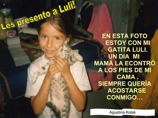 EN ESTA FOTO ESTOY CON MI GATITA LULI. UN DIA  MI  MAMÁ LA ECONTRÓ A LOS PIES DE MI CAMA . SIEMPRE QUERÍA ACOSTARSE  CONMIGO… Les presento a Luli! Agustina Kolak 
