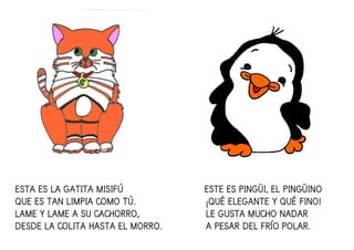 ESTA ES LA GATITA MISIFÚ ESTE ES PINGÜI, EL PINGÜINOESTA ES LA GATITA MISIFÚ ESTE ES PINGÜI, EL PINGÜINOESTA ES LA GATITA MISIFÚ ESTE ES PINGÜI, EL PINGÜINOESTA ES LA GATITA MISIFÚ ESTE ES PINGÜI, EL PINGÜINO
QUE ES TAN LIMPIA COMO TÚQUE ES TAN LIMPIA COMO TÚQUE ES TAN LIMPIA COMO TÚQUE ES TAN LIMPIA COMO TÚ.... ¡QUÉ ELEGANTE Y QUÉ FINO!¡QUÉ ELEGANTE Y QUÉ FINO!¡QUÉ ELEGANTE Y QUÉ FINO!¡QUÉ ELEGANTE Y QUÉ FINO!
LAME Y LAME A SU CACHORROLAME Y LAME A SU CACHORROLAME Y LAME A SU CACHORROLAME Y LAME A SU CACHORRO,,,, LE GUSTA MUCHO NADARLE GUSTA MUCHO NADARLE GUSTA MUCHO NADARLE GUSTA MUCHO NADAR
DESDE LA COLITA HASTA EL MORRO.DESDE LA COLITA HASTA EL MORRO.DESDE LA COLITA HASTA EL MORRO.DESDE LA COLITA HASTA EL MORRO. A PESAR DEL FRÍO POLAR.A PESAR DEL FRÍO POLAR.A PESAR DEL FRÍO POLAR.A PESAR DEL FRÍO POLAR.
 