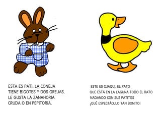 ESTA ES PATI, LA CONEJAESTA ES PATI, LA CONEJAESTA ES PATI, LA CONEJAESTA ES PATI, LA CONEJA ESTE ES CUAQUI, EL PATOESTE ES CUAQUI, EL PATOESTE ES CUAQUI, EL PATOESTE ES CUAQUI, EL PATO
TIENE BIGOTES Y DOS OREJASTIENE BIGOTES Y DOS OREJASTIENE BIGOTES Y DOS OREJASTIENE BIGOTES Y DOS OREJAS.... QUE ESTÁ EN LA LAGUNA TODOQUE ESTÁ EN LA LAGUNA TODOQUE ESTÁ EN LA LAGUNA TODOQUE ESTÁ EN LA LAGUNA TODO EL RATOEL RATOEL RATOEL RATO
LE GUSTA LA ZANAHORIALE GUSTA LA ZANAHORIALE GUSTA LA ZANAHORIALE GUSTA LA ZANAHORIA NADANDO CON SUS PATITOSNADANDO CON SUS PATITOSNADANDO CON SUS PATITOSNADANDO CON SUS PATITOS
CRUDA O EN PEPITORIA.CRUDA O EN PEPITORIA.CRUDA O EN PEPITORIA.CRUDA O EN PEPITORIA. ¡QUÉ ESPECTÁCULO TAN BONITO!¡QUÉ ESPECTÁCULO TAN BONITO!¡QUÉ ESPECTÁCULO TAN BONITO!¡QUÉ ESPECTÁCULO TAN BONITO!
 