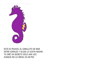 ESTE ES PEGASO, EL CABALLITO DE MARESTE ES PEGASO, EL CABALLITO DE MARESTE ES PEGASO, EL CABALLITO DE MARESTE ES PEGASO, EL CABALLITO DE MAR
ENTRE CORALES Y ALGAS LE GUSTA NADAR.ENTRE CORALES Y ALGAS LE GUSTA NADAR.ENTRE CORALES Y ALGAS LE GUSTA NADAR.ENTRE CORALES Y ALGAS LE GUSTA NADAR.
TE DIRÉ UN SECRETO SÓLO UNA VEZ:TE DIRÉ UN SECRETO SÓLO UNA VEZ:TE DIRÉ UN SECRETO SÓLO UNA VEZ:TE DIRÉ UN SECRETO SÓLO UNA VEZ:
AUNQUE NO LO CREAS, ES UN PEZ.AUNQUE NO LO CREAS, ES UN PEZ.AUNQUE NO LO CREAS, ES UN PEZ.AUNQUE NO LO CREAS, ES UN PEZ.
 