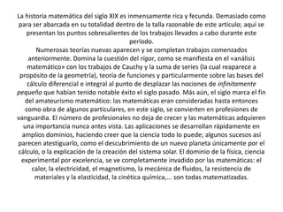 La historia matemática del siglo XIX es inmensamente rica y fecunda. Demasiado como
para ser abarcada en su totalidad dentro de la talla razonable de este artículo; aquí se
presentan los puntos sobresalientes de los trabajos llevados a cabo durante este
período.
Numerosas teorías nuevas aparecen y se completan trabajos comenzados
anteriormente. Domina la cuestión del rigor, como se manifiesta en el «análisis
matemático» con los trabajos de Cauchy y la suma de series (la cual reaparece a
propósito de la geometría), teoría de funciones y particularmente sobre las bases del
cálculo diferencial e integral al punto de desplazar las nociones de infinitamente
pequeño que habían tenido notable éxito el siglo pasado. Más aún, el siglo marca el fin
del amateurismo matemático: las matemáticas eran consideradas hasta entonces
como obra de algunos particulares, en este siglo, se convierten en profesiones de
vanguardia. El número de profesionales no deja de crecer y las matemáticas adquieren
una importancia nunca antes vista. Las aplicaciones se desarrollan rápidamente en
amplios dominios, haciendo creer que la ciencia todo lo puede; algunos sucesos así
parecen atestiguarlo, como el descubrimiento de un nuevo planeta únicamente por el
cálculo, o la explicación de la creación del sistema solar. El dominio de la física, ciencia
experimental por excelencia, se ve completamente invadido por las matemáticas: el
calor, la electricidad, el magnetismo, la mecánica de fluidos, la resistencia de
materiales y la elasticidad, la cinética química,... son todas matematizadas.
 