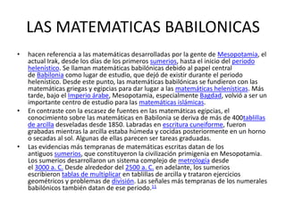 LAS MATEMATICAS BABILONICAS
• hacen referencia a las matemáticas desarrolladas por la gente de Mesopotamia, el
actual Irak, desde los días de los primeros sumerios, hasta el inicio del periodo
helenístico. Se llaman matemáticas babilónicas debido al papel central
de Babilonia como lugar de estudio, que dejó de existir durante el periodo
helenístico. Desde este punto, las matemáticas babilónicas se fundieron con las
matemáticas griegas y egipcias para dar lugar a las matemáticas helenísticas. Más
tarde, bajo el Imperio árabe, Mesopotamia, especialmente Bagdad, volvió a ser un
importante centro de estudio para las matemáticas islámicas.
• En contraste con la escasez de fuentes en las matemáticas egipcias, el
conocimiento sobre las matemáticas en Babilonia se deriva de más de 400tablillas
de arcilla desveladas desde 1850. Labradas en escritura cuneiforme, fueron
grabadas mientras la arcilla estaba húmeda y cocidas posteriormente en un horno
o secadas al sol. Algunas de ellas parecen ser tareas graduadas.
• Las evidencias más tempranas de matemáticas escritas datan de los
antiguos sumerios, que constituyeron la civilización primigenia en Mesopotamia.
Los sumerios desarrollaron un sistema complejo de metrología desde
el 3000 a. C. Desde alrededor del 2500 a. C. en adelante, los sumerios
escribieron tablas de multiplicar en tablillas de arcilla y trataron ejercicios
geométricos y problemas de división. Las señales más tempranas de los numerales
babilónicos también datan de ese periodo.11
 