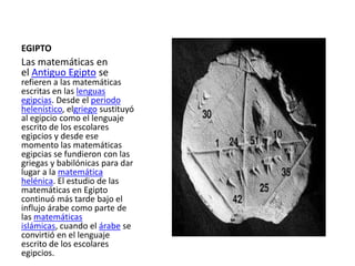 EGIPTO
Las matemáticas en
el Antiguo Egipto se
refieren a las matemáticas
escritas en las lenguas
egipcias. Desde el periodo
helenístico, elgriego sustituyó
al egipcio como el lenguaje
escrito de los escolares
egipcios y desde ese
momento las matemáticas
egipcias se fundieron con las
griegas y babilónicas para dar
lugar a la matemática
helénica. El estudio de las
matemáticas en Egipto
continuó más tarde bajo el
influjo árabe como parte de
las matemáticas
islámicas, cuando el árabe se
convirtió en el lenguaje
escrito de los escolares
egipcios.
 