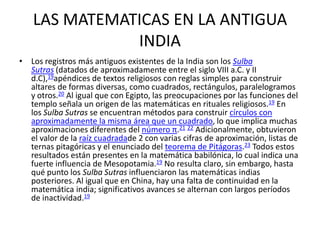 LAS MATEMATICAS EN LA ANTIGUA
INDIA
• Los registros más antiguos existentes de la India son los Sulba
Sutras (datados de aproximadamente entre el siglo VIII a.C. y II
d.C),19apéndices de textos religiosos con reglas simples para construir
altares de formas diversas, como cuadrados, rectángulos, paralelogramos
y otros.20 Al igual que con Egipto, las preocupaciones por las funciones del
templo señala un origen de las matemáticas en rituales religiosos.19 En
los Sulba Sutras se encuentran métodos para construir círculos con
aproximadamente la misma área que un cuadrado, lo que implica muchas
aproximaciones diferentes del número π.21 22 Adicionalmente, obtuvieron
el valor de la raíz cuadradade 2 con varias cifras de aproximación, listas de
ternas pitagóricas y el enunciado del teorema de Pitágoras.23 Todos estos
resultados están presentes en la matemática babilónica, lo cual indica una
fuerte influencia de Mesopotamia.19 No resulta claro, sin embargo, hasta
qué punto los Sulba Sutras influenciaron las matemáticas indias
posteriores. Al igual que en China, hay una falta de continuidad en la
matemática india; significativos avances se alternan con largos períodos
de inactividad.19
 