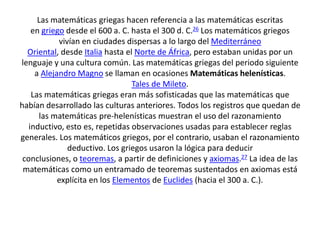 Las matemáticas griegas hacen referencia a las matemáticas escritas
en griego desde el 600 a. C. hasta el 300 d. C.26 Los matemáticos griegos
vivían en ciudades dispersas a lo largo del Mediterráneo
Oriental, desde Italia hasta el Norte de África, pero estaban unidas por un
lenguaje y una cultura común. Las matemáticas griegas del periodo siguiente
a Alejandro Magno se llaman en ocasiones Matemáticas helenísticas.
Tales de Mileto.
Las matemáticas griegas eran más sofisticadas que las matemáticas que
habían desarrollado las culturas anteriores. Todos los registros que quedan de
las matemáticas pre-helenísticas muestran el uso del razonamiento
inductivo, esto es, repetidas observaciones usadas para establecer reglas
generales. Los matemáticos griegos, por el contrario, usaban el razonamiento
deductivo. Los griegos usaron la lógica para deducir
conclusiones, o teoremas, a partir de definiciones y axiomas.27 La idea de las
matemáticas como un entramado de teoremas sustentados en axiomas está
explícita en los Elementos de Euclides (hacia el 300 a. C.).
 