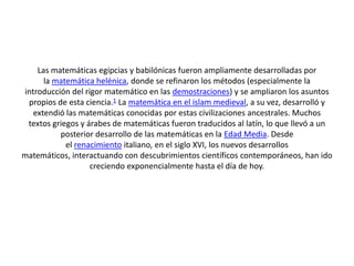 Las matemáticas egipcias y babilónicas fueron ampliamente desarrolladas por
la matemática helénica, donde se refinaron los métodos (especialmente la
introducción del rigor matemático en las demostraciones) y se ampliaron los asuntos
propios de esta ciencia.1 La matemática en el islam medieval, a su vez, desarrolló y
extendió las matemáticas conocidas por estas civilizaciones ancestrales. Muchos
textos griegos y árabes de matemáticas fueron traducidos al latín, lo que llevó a un
posterior desarrollo de las matemáticas en la Edad Media. Desde
el renacimiento italiano, en el siglo XVI, los nuevos desarrollos
matemáticos, interactuando con descubrimientos científicos contemporáneos, han ido
creciendo exponencialmente hasta el día de hoy.
 