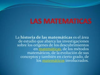 La historia de las matemáticas es el área
de estudio que abarca las investigaciones
sobre los orígenes de los descubrimientos
en matemáticas, de los métodos
matemáticos, de la evolución de sus
conceptos y también en cierto grado, de
los matemáticos involucrados.
 