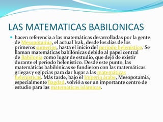 LAS MATEMATICAS BABILONICAS
 hacen referencia a las matemáticas desarrolladas por la gente
de Mesopotamia, el actual Irak, desde los días de los
primeros sumerios, hasta el inicio del periodo helenístico. Se
llaman matemáticas babilónicas debido al papel central
de Babilonia como lugar de estudio, que dejó de existir
durante el periodo helenístico. Desde este punto, las
matemáticas babilónicas se fundieron con las matemáticas
griegas y egipcias para dar lugar a las matemáticas
helenísticas. Más tarde, bajo el Imperio árabe, Mesopotamia,
especialmente Bagdad, volvió a ser un importante centro de
estudio para las matemáticas islámicas.
 