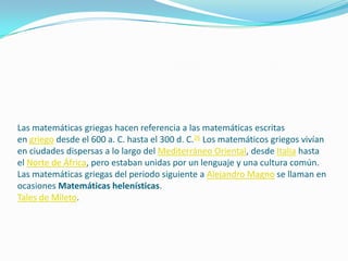 Las matemáticas griegas hacen referencia a las matemáticas escritas
en griego desde el 600 a. C. hasta el 300 d. C.26 Los matemáticos griegos vivían
en ciudades dispersas a lo largo del Mediterráneo Oriental, desde Italia hasta
el Norte de África, pero estaban unidas por un lenguaje y una cultura común.
Las matemáticas griegas del periodo siguiente a Alejandro Magno se llaman en
ocasiones Matemáticas helenísticas.
Tales de Mileto.
 