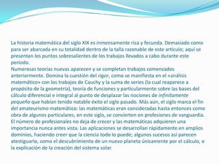 La historia matemática del siglo XIX es inmensamente rica y fecunda. Demasiado como
para ser abarcada en su totalidad dentro de la talla razonable de este artículo; aquí se
presentan los puntos sobresalientes de los trabajos llevados a cabo durante este
período.
Numerosas teorías nuevas aparecen y se completan trabajos comenzados
anteriormente. Domina la cuestión del rigor, como se manifiesta en el «análisis
matemático» con los trabajos de Cauchy y la suma de series (la cual reaparece a
propósito de la geometría), teoría de funciones y particularmente sobre las bases del
cálculo diferencial e integral al punto de desplazar las nociones de infinitamente
pequeño que habían tenido notable éxito el siglo pasado. Más aún, el siglo marca el fin
del amateurismo matemático: las matemáticas eran consideradas hasta entonces como
obra de algunos particulares, en este siglo, se convierten en profesiones de vanguardia.
El número de profesionales no deja de crecer y las matemáticas adquieren una
importancia nunca antes vista. Las aplicaciones se desarrollan rápidamente en amplios
dominios, haciendo creer que la ciencia todo lo puede; algunos sucesos así parecen
atestiguarlo, como el descubrimiento de un nuevo planeta únicamente por el cálculo, o
la explicación de la creación del sistema solar.
 