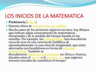 LOS INICIOS DE LA MATEMATICA
 Prehistoria [editar]
 Sistema chino de numeración con varillas.
 Mucho antes de los primeros registros escritos, hay dibujos
que indican algún conocimiento de matemáticas
elementales y de la medida del tiempo basada en las
estrellas. Por ejemplo, los paleontólogos han descubierto
rocas de ocre en una caverna de Sudáfrica de
aproximadamente 70.000 años de antigüedad, que están
adornados con hendiduras en forma de patrones
geométricos.2 También se
descubrieron artefactos prehistóricos en África y Francia,
datados entre el 35.000 y el 20.000 a. C.,3 que sugieren
intentos iniciales de cuantificar el tiempo.4
 