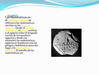 EGIPTOLas matemáticas en
el Antiguo Egipto se
refieren a las matemáticas
escritas en las lenguas
egipcias. Desde el periodo
helenístico, elgriego sustituy
ó al egipcio como el lenguaje
escrito de los escolares
egipcios y desde ese
momento las matemáticas
egipcias se fundieron con las
griegas y babilónicas para dar
lugar a la matemática
helénica. El estudio de las
matemáticas en
 