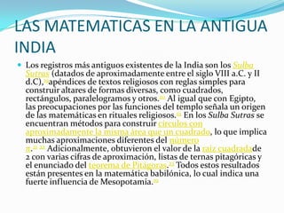 LAS MATEMATICAS EN LA ANTIGUA
INDIA
 Los registros más antiguos existentes de la India son los Sulba
Sutras (datados de aproximadamente entre el siglo VIII a.C. y II
d.C),19apéndices de textos religiosos con reglas simples para
construir altares de formas diversas, como cuadrados,
rectángulos, paralelogramos y otros.20 Al igual que con Egipto,
las preocupaciones por las funciones del templo señala un origen
de las matemáticas en rituales religiosos.19 En los Sulba Sutras se
encuentran métodos para construir círculos con
aproximadamente la misma área que un cuadrado, lo que implica
muchas aproximaciones diferentes del número
π.21 22 Adicionalmente, obtuvieron el valor de la raíz cuadradade
2 con varias cifras de aproximación, listas de ternas pitagóricas y
el enunciado del teorema de Pitágoras.23 Todos estos resultados
están presentes en la matemática babilónica, lo cual indica una
fuerte influencia de Mesopotamia.19
 