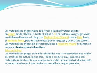 Las matemáticas griegas hacen referencia a las matemáticas escritas
en griego desde el 600 a. C. hasta el 300 d. C.26 Los matemáticos griegos vivían
en ciudades dispersas a lo largo del Mediterráneo Oriental, desde Italia hasta
el Norte de África, pero estaban unidas por un lenguaje y una cultura común.
Las matemáticas griegas del periodo siguiente a Alejandro Magno se llaman en
ocasiones Matemáticas helenísticas.
Tales de Mileto.
Las matemáticas griegas eran más sofisticadas que las matemáticas que habían
desarrollado las culturas anteriores. Todos los registros que quedan de las
matemáticas pre-helenísticas muestran el uso del razonamiento inductivo, esto
es, repetidas observaciones usadas para establecer reglas generales.
 