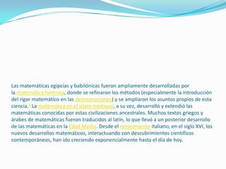 Las matemáticas egipcias y babilónicas fueron ampliamente desarrolladas por
la matemática helénica, donde se refinaron los métodos (especialmente la introducción
del rigor matemático en las demostraciones) y se ampliaron los asuntos propios de esta
ciencia.1 La matemática en el islam medieval, a su vez, desarrolló y extendió las
matemáticas conocidas por estas civilizaciones ancestrales. Muchos textos griegos y
árabes de matemáticas fueron traducidos al latín, lo que llevó a un posterior desarrollo
de las matemáticas en la Edad Media. Desde el renacimiento italiano, en el siglo XVI, los
nuevos desarrollos matemáticos, interactuando con descubrimientos científicos
contemporáneos, han ido creciendo exponencialmente hasta el día de hoy.
 
