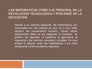 LAS MATEMATICAS COMO EJE PRINCIPAL DE LA
REVOLUCION TECNOLOGICA Y POR ENDE DE LA
EDUCACIÓN.

   Debido a su carácter abstracto, las matemáticas son
   universales de una manera en que no lo son otros
   campos del pensamiento humano. Tienen tantas
   aplicaciones útiles en los negocios, la industria, la
   política, los deportes, la medicina, la agricultura, la
   ingeniería y las ciencias naturales y sociales. Es muy
   amplia la relación entre las matemáticas y los otros
   campos de la ciencia básica y aplicada.
 