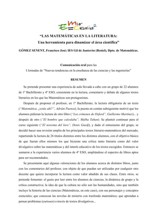 “LAS MATEMÁTICAS EN LA LITERATURA:
               Una herramienta para dinamizar el área científica”

GÓMEZ SENENT, Francisco José; IES Gil de Junterón (Beniel), Dpto. de Matemáticas.



                                  Comunicación oral para las
     I Jornadas de “Nuevas tendencias en la enseñanza de las ciencias y las ingenierías”

                                          RESUMEN

   Se pretende presentar una experiencia de aula llevada a cabo con un grupo de 22 alumnos
de 1º Bachillerato y 4º ESO, consistente en la lectura, comentario y debate de algunos textos
literarios en los que las Matemáticas son protagonistas.
   Después de proponer el profesor, en 1º Bachillerato, la lectura obligatoria de un texto
(“Matemática, ¿estás ahí?”, Adrián Paenza), la puesta en común subsiguiente motivó que los
alumnos pidieran la lectura de otro libro (“Los crímenes de Oxford”, Guillermo Martínez)... y
después de otro (“El hombre que calculaba”, Malba Tahan). Se planteó continuar para el
curso siguiente (“El teorema del loro”, Denis Guedj), y dado el entusiasmo del grupo, se
decidió hacer una revisión amplia de los principales textos literario-matemáticos del mercado,
repartiendo la lectura de 26 títulos distintos entre los distintos alumnos, con el objetivo básico
de que fueran ellos mismos los que hicieran una crítica tanto literaria como del valor
divulgativo sobre las matemáticas y del interés educativo de los textos escogidos. Entonces se
sumaron a la experiencia varios alumnos de 4º ESO, ampliándose el espectro de libros aptos
para ser recomendados.
   Se presentarán aquí algunas valoraciones de los alumnos acerca de distintos libros, junto
con los comentarios del profesor, con objeto de que puedan ser utilizadas por cualquier otro
docente que quiera incorporar la lectura como valor añadido de sus clases. Entre otros, se
pretende fomentar: el gusto por leer entre los alumnos de ciencias; la dinámica de grupo y la
crítica constructiva; la idea de que la cultura no sólo son las humanidades, sino que también
incluye la historia de las ciencias (Matemáticas, en este caso), con sus personajes y conceptos
esenciales; que conozcan las novelas de misterio con trasfondo matemático; que aprendan a
pensar problemas (curiosos) a través de textos divulgativos...
 