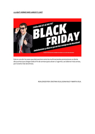 ¡¡¡¡¡QUÉ VIERNES MÁS LARGO!!!! ¿NO?
Este es unode loscasos que demuestrancomolasmultinacionalespromocionanundíade
descuentosque alargantodoel finde semanapara atraera lagente y así obtenermásventas,
por lotanto más beneficios.
REALIZADOPOR:CRISTINA VELA,ELENA RUIZ Y MARTA VELA.
 