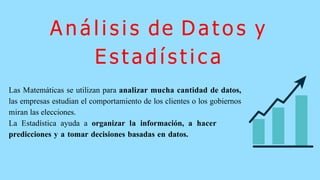 A n á l i s i s de D a t o s y
E s t a d í s t i c a
Las Matemáticas se utilizan para analizar mucha cantidad de datos,
las empresas estudian el comportamiento de los clientes o los gobiernos
miran las elecciones.
La Estadística ayuda a organizar la información, a hacer
predicciones y a tomar decisiones basadas en datos.
 