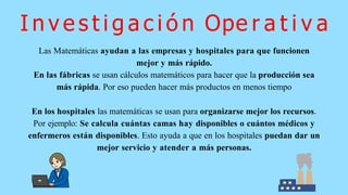 Las Matemáticas ayudan a las empresas y hospitales para que funcionen
mejor y más rápido.
En las fábricas se usan cálculos matemáticos para hacer que la producción sea
más rápida. Por eso pueden hacer más productos en menos tiempo
En los hospitales las matemáticas se usan para organizarse mejor los recursos.
Por ejemplo: Se calcula cuántas camas hay disponibles o cuántos médicos y
enfermeros están disponibles. Esto ayuda a que en los hospitales puedan dar un
mejor servicio y atender a más personas.
I n v e s t i g a c i ó n Ope r a t i v a
 