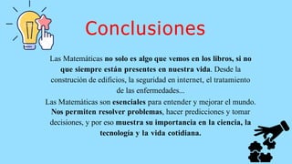 Las Matemáticas no solo es algo que vemos en los libros, si no
que siempre están presentes en nuestra vida. Desde la
construción de edificios, la seguridad en internet, el tratamiento
de las enfermedades...
Las Matemáticas son esenciales para entender y mejorar el mundo.
Nos permiten resolver problemas, hacer predicciones y tomar
decisiones, y por eso muestra su importancia en la ciencia, la
tecnología y la vida cotidiana.
Conclusiones
 