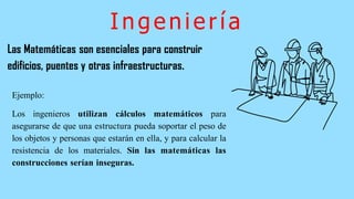 Ingeniería
Las Matemáticas son esenciales para construir
edificios, puentes y otras infraestructuras.
Ejemplo:
Los ingenieros utilizan cálculos matemáticos para
asegurarse de que una estructura pueda soportar el peso de
los objetos y personas que estarán en ella, y para calcular la
resistencia de los materiales. Sin las matemáticas las
construcciones serían inseguras.
 