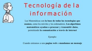 T e c n o l o g í a de l a
i n f o r m a c i ó n
Las Matemáticas son la base de todas las tecnologías que
usamos, como los móviles y los ordenadores. Los algoritmos
matemáticos ayudan a procesar y transmitir datos,
permitiendo la comunicación a través de internet
Ejemplo:
Cuando entramos a una pagina web o mandamos un mensaje
 