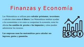 Finanzas y E c o n o m í a
Las Matemáticas se utilizan para calcular préstamos, inversiones
o calcular cómo crece el dinero. Las Matemáticas tambien ayudan
a los economistas a ver como se comportara la economía, como les
afectan los cambios de precios o los impuestos y cómo pueden
administrar los recursos.
Las empresas usan las matemáticas para calcular sus
ingresos, gastos y ganancias.
 