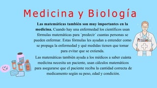 Las matemáticas también ayuda a los médicos a saber cuánta
medicina necesita un paciente, usan cálculos matemáticos
para asegurarse que el paciente reciba la cantidad correcta de
medicamento según su peso, edad y condición.
M e d i c i n a y B i o l o g í a
Las matemáticas también son muy importantes en la
medicina. Cuando hay una enfermedad los científicos usan
fórmulas matemáticas para `predecir´ cuantas personas se
pueden enfermar. Estas fórmulas les ayudan a entender como
se propaga la enfermedad y qué medidas tienen que tomar
para evitar que se extienda.
 