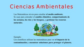 Ciencias Ambientales
Las Matemáticas sirven para estudiar el medio ambiente.
Se usan para entender el cambio climático, comportamiento de
los océanos, los ríos y los bosques, y gestionar los recursos
naturales.
Ejemplo:
Los científicos utilizan las matemáticas para ver el impacto de la
contaminación y encontrar soluciones para proteger el planeta.
 