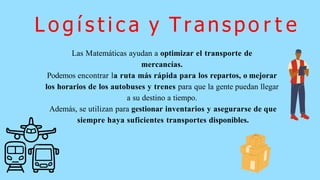 Las Matemáticas ayudan a optimizar el transporte de
mercancías.
Podemos encontrar la ruta más rápida para los repartos, o mejorar
los horarios de los autobuses y trenes para que la gente puedan llegar
a su destino a tiempo.
Además, se utilizan para gestionar inventarios y asegurarse de que
siempre haya suficientes transportes disponibles.
L o g í s t i c a y Transpo r t e
 