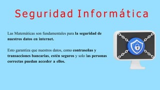 S e g u r i d a d I n f o r m á t i c a
Las Matemáticas son fundamentales para la seguridad de
nuestros datos en internet.
Esto garantiza que nuestros datos, como contraseñas y
transacciones bancarias, estén seguros y solo las personas
correctas puedan acceder a ellos.
 