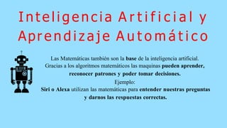 I n t e l i g e n c i a A r t i f i c i a l y
Apr e n d i z a j e A u t o m á t i c o
Las Matemáticas también son la base de la inteligencia artificial.
Gracias a los algoritmos matemáticos las maquinas pueden aprender,
reconocer patrones y poder tomar decisiones.
Ejemplo:
Siri o Alexa utilizan las matemáticas para entender nuestras preguntas
y darnos las respuestas correctas.
 