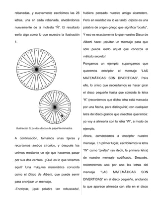 rebanadas, y nuevamente escribimos las 26             hubiera pensado nuestro amigo abarrotero.

letras, una en cada rebanada, olvidándonos            Pero en realidad no lo es tanto: criptos es una

nuevamente de la molesta “Ñ”. El resultado            palabra de origen griego que significa “oculto”.

sería algo como lo que muestra la Ilustración         Y eso es exactamente lo que nuestro Disco de

1.                                                    Alberti hace: ¡ocultar un mensaje para que

                                                      sólo pueda leerlo aquél que conozca el

                                                      método secreto!

                                                      Pongamos un ejemplo: supongamos que

                                                      queremos      encriptar   el    mensaje      “LAS

                                                      MATEMÁTICAS SON DIVERTIDAS”. Para

                                                      ello, lo único que necesitamos es hacer girar

                                                      el disco pequeño hasta que coincida la letra

                                                      “K” (recordemos que dicha letra está marcada

                                                      por una flecha, para distinguirla) con cualquier

                                                      letra del disco grande que nosotros queramos:

                                                      yo voy a alinearla con la letra “W”, a modo de

 Ilustración 1Los dos discos de papel terminados.     ejemplo.

                                                      Ahora,     comencemos     a    encriptar   nuestro
A continuación, tomamos unas tijeras y
                                                      mensaje. En primer lugar, escribiremos la letra
recortamos ambos círculos, y después los
                                                      “W” como “prefijo” (es decir, la primera letra)
unimos mediante un eje que hacemos pasar
                                                      de nuestro mensaje codificado. Después,
por sus dos centros. ¿Qué es lo que tenemos
                                                      recorreremos una por una las letras del
aquí? Una máquina matemática conocida
                                                      mensaje      “LAS     MATEMÁTICAS            SON
como el Disco de Alberti, que puede servir
                                                      DIVERTIDAS” en el disco pequeño, anotando
para encriptar un mensaje.
                                                      la que aparece alineada con ella en el disco
-Encriptar,   ¡qué    palabra     tan   rebuscada!,
 