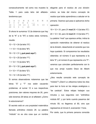 consecutivamente -tal como nos muestra la                   elegante para el residuo de una división

Tabla      1     para    cada   letra     del   alfabeto-   entera: se trata del mismo concepto de

tendremos que:                                              residuo que todos aprendimos a calcular en la

L    A         S   M  A              T     E      M    A    primaria. Veamos qué pasa si aplicamos dicha
T    I         C  A  S              ...
12   1         19 13 1               20    5      13   1    operación:
20   9         3  1  19
                                                            19 + 12 = 31, pero 31 mod 26 = 5 (la letra “E”)
Si ahora le sumamos 12 (la distancia que hay
                                                            20 + 12 = 32, pero 32 mod 26 = 6 (la letra “F”)
de la “K” a la “W”) a todos estos números,
                                                            La palabra “mod” que aparece arriba, indica la
resulta:
                                                            operación matemática de obtener el residuo
12 + 12 = 24 (la letra “X”)
                                                            de la división, desechando el cociente que nos
1 + 12 = 13 (la letra “M”)
                                                            haya quedado. Si comparamos los resultados
19 + 12 = 31 (¿qué pasó aquí?)
                                                            obtenidos -el número 5 que representa a la
13 + 12 = 25 (la letra “Y”)
                                                            letra “E” y el número 6 que representa a la “F”-
1 + 12 = 13 (la letra “M”)
                                                            veremos que coinciden perfectamente con lo
20 + 12 = 32 (¿qué pasó aquí?)
                                                            que nos arrojó nuestro Disco de Alberti
5 + 12 = 17 (la letra “Q”)
                                                            anteriormente.
13 + 12 = 25 (la letra “Y”)
                                                            ¿Nos resulta conocido este concepto de
Si somos observadores notaremos que las
                                                            “módulo”? ¡Claro! Lo utilizamos todos los días
letras     “S”    y     “T”   nos    están      causando
                                                            para leer la hora en los relojes analógicos o
problemas: al sumar 12 a sus respectivas
                                                            “de carátula”. Estos relojes trabajan sus
posiciones, dan valores mayores de 26, ¡pero
                                                            minutos y sus segundos con “aritmética
sólo tenemos 26 letras en el alfabeto! ¿Cómo
                                                            módulo 60”, y por tanto cuando pasamos del
lo solucionamos?
                                                            minuto 59, no llegamos al 60, sino que
El secreto está en una propiedad matemática
                                                            regresamos al minuto 0, avanzando 1 hora.
llamada aritmética módulo 26. La palabra
                                                            Por cierto, que la primera persona conocida
“módulo” no es otra cosa que un nombre
 