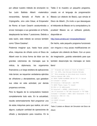 por utilizar nuestro método de encripción no           Tabla 2 te muestro un pequeño programa,

fue    León     Battista   Alberti       -matemático   creado en el lenguaje de programación

renacentista,    llamado      el    Padre    de   la   Blassic (un dialecto de Basic), que simula el

Criptografía-, sino Julio César, el Emperador          Disco de Alberti. ¡Te invito a que descargues

de Roma: el buen Cesarín acostumbraba a                el intérprete de Blassic en tu computadora y lo

enviar mensajes a sus generales en el frente,          pruebes! Blassic es un software gratuito,

desplazando las letras 7 posiciones. Debido a          disponible en

esta razón, este método se conoce también              http://www.arrakis.es/~ninsesabe/blassic/

como “Clave Cesárea”.                                  De hecho, este pequeño programa funcionará

Podemos imaginar que, hasta hace pocos                 con ninguna o muy pocas modificaciones en

años, máquinas de cifrado como el Disco de             cualquier otro dialecto de Basic. Con un poco

Alberti eran la única forma de lidiar con los          de imaginación, ¡podrás extenderlo para que

grandes volúmenes de mensajes que la                   también desencripte los mensajes en texto

milicia,   la   diplomacia,        los   organismos    llano!

financieros y un largo etcétera de aplicaciones        10 ' Programa que simula el Disco de Alberti
                                                       20 ' (c) 2005, Jose Enrique Alvarez Estrada
más tenían; se requerían verdaderos ejércitos          30 ' Este programa se distribuye bajo Licencia
                                                       Publica General GNU (GPL)

de cifradores y decriptadores, que gastaban            40 INPUT "LETRA ALINEADA CON LA 'K': "; Letra$
                                                       50 Cifrado$ = Letra$

sus vidas en esta actividad, por demás                 60 Distancia = ASC(Letra$) - ASC("K")
                                                       70 INPUT "Texto llano: "; Llano$

propensa a errores.                                    80 FOR i=1 TO LEN(Llano$)
                                                       90 Caracter$ = UPPER$ ( MID$(Llano$, i, 1) )
                                                       100 IF Caracter$ >= "A" AND Caracter$ <= "Z" THEN
Pero la llegada de la computadora trastocó
                                                       Cifrado$ = Cifrado$ + CHR$( (ASC( Caracter$) - 65 +
                                                       Distancia ) MOD 26 + 65)
completamente todo esto. En la actualidad,
                                                       110 NEXT i
                                                       120 PRINT Cifrado$
resulta extremadamente fácil programar una
                                                       130 END

de estas máquinas para que realice, sin error
                                                       Tabla 2 Listado en Blassic del Simulador del Disco de

alguno, cualquier cantidad de operaciones de           Alberti.

cifrado y decriptación para nosotros. En la
 