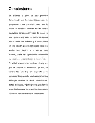 Conclusiones
Es evidente, a partir de esta pequeña

demostración, que las matemáticas no son lo

que parecen; o sea, que el león no es como lo

pintan. La capacidad ilimitada de esta ciencia

maravillosa para generar “reglas del juego” (o

sea, operaciones) sobre conjuntos de objetos

(que a veces son números, y a veces -como

en esta ocasión- pueden ser letras), hace que

resulte muy divertido, a la vez de muy

práctico, usarla para aplicaciones que tienen

repercusiones importantes en el mundo real.

En artículos posteriores, explicaré cómo y por

qué se inventó la “estadística” (o sea, la

ciencia “del Estado”), en respuesta a la

necesidad de desarrollar técnicas para leer los

mensajes secretos (es decir, “criptoanalizar”

dichos mensajes). Y por supuesto, ¡crearemos

una máquina capaz de romper los sistemas de

cifrado de nuestros enemigos imaginarios!
 