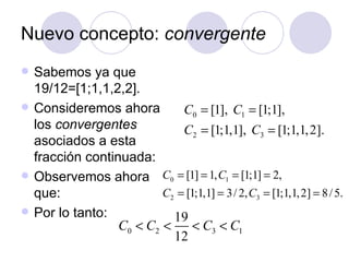 Nuevo concepto:  convergente Sabemos ya que 19/12=[1;1,1,2,2]. Consideremos ahora los  convergentes  asociados a esta fracción continuada: Observemos ahora que: Por lo tanto: 