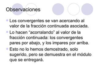 Observaciones Los convergentes se van acercando al valor de la fracción continuada asociada. Lo hacen “acorralando” al valor de la fracción continuada: los convergentes pares por abajo, y los impares por arriba. Esto no lo hemos demostrado, solo sugerido, pero se demuestra en el m ó dulo que se entregar á . 