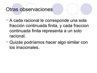 Otras observaciones A cada racional le corresponde una sola fracción continuada finita, y cada fraccion continuada finita representa a un solo racional. Quizás podríamos hacer algo similar con los irracionales. 