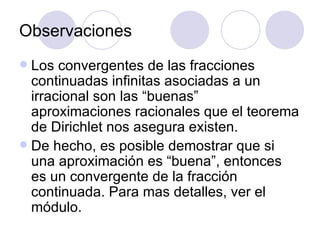 Observaciones Los convergentes de las fracciones continuadas infinitas asociadas a un irracional son las “buenas” aproximaciones racionales que el teorema de Dirichlet nos asegura existen. De hecho, es posible demostrar que si una aproximación es “buena”, entonces es un convergente de la fracción continuada. Para mas detalles, ver el m ó dulo. 