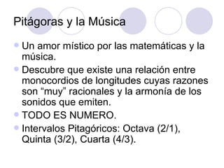 Pitágoras y la Música Un amor místico por las matemáticas y la música. Descubre que existe una relación entre monocordios de longitudes cuyas razones son “muy” racionales y la armonía de los sonidos que emiten. TODO ES NUMERO. Intervalos Pitagóricos: Octava (2/1), Quinta (3/2), Cuarta (4/3). 