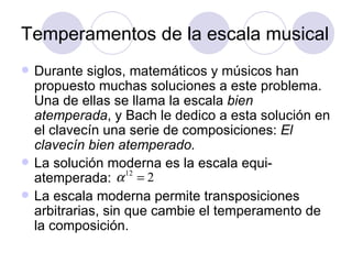 Temperamentos de la escala musical Durante siglos, matemáticos y músicos han propuesto muchas soluciones a este problema. Una de ellas se llama la escala  bien atemperada , y Bach le dedico a esta solución en el clavecín una serie de composiciones:  El clavecín bien atemperado. La solución moderna es la escala equi-atemperada: La escala moderna permite transposiciones arbitrarias, sin que cambie el temperamento de la composición. 